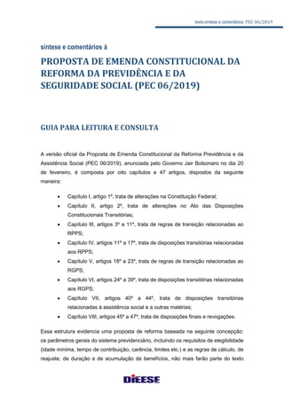texto-síntese e comentários: PEC 06/2019
síntese e comentários à
PROPOSTA DE EMENDA CONSTITUCIONAL DA
REFORMA DA PREVIDÊNCIA E DA
SEGURIDADE SOCIAL (PEC 06/2019)
GUIA PARA LEITURA E CONSULTA
A versão oficial da Proposta de Emenda Constitucional da Reforma Previdência e da
Assistência Social (PEC 06/2019), anunciada pelo Governo Jair Bolsonaro no dia 20
de fevereiro, é composta por oito capítulos e 47 artigos, dispostos da seguinte
maneira:
 Capítulo I, artigo 1º, trata de alterações na Constituição Federal;
 Capítulo II, artigo 2º, trata de alterações no Ato das Disposições
Constitucionais Transitórias;
 Capítulo III, artigos 3º a 11º, trata de regras de transição relacionadas ao
RPPS;
 Capítulo IV, artigos 11º a 17º, trata de disposições transitórias relacionadas
aos RPPS;
 Capítulo V, artigos 18º a 23º, trata de regras de transição relacionadas ao
RGPS;
 Capítulo VI, artigos 24º a 39º, trata de disposições transitórias relacionadas
aos RGPS;
 Capítulo VII, artigos 40º a 44º, trata de disposições transitórias
relacionadas à assistência social e a outras matérias;
 Capítulo VIII, artigos 45º a 47º, trata de disposições finais e revogações.
Essa estrutura evidencia uma proposta de reforma baseada na seguinte concepção:
os parâmetros gerais do sistema previdenciário, incluindo os requisitos de elegibilidade
(idade mínima, tempo de contribuição, carência, limites etc.) e as regras de cálculo, de
reajuste, de duração e de acumulação de benefícios, não mais farão parte do texto
 