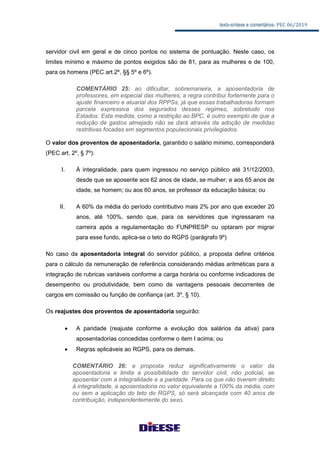 texto-síntese e comentários: PEC 06/2019
servidor civil em geral e de cinco pontos no sistema de pontuação. Neste caso, os
limites mínimo e máximo de pontos exigidos são de 81, para as mulheres e de 100,
para os homens (PEC art.2º, §§ 5º e 6º).
COMENTÁRIO 25: ao dificultar, sobremaneira, a aposentadoria de
professores, em especial das mulheres, a regra contribui fortemente para o
ajuste financeiro e atuarial dos RPPSs, já que essas trabalhadoras formam
parcela expressiva dos segurados desses regimes, sobretudo nos
Estados. Esta medida, como a restrição ao BPC, é outro exemplo de que a
redução de gastos almejado não se dará através da adoção de medidas
restritivas focadas em segmentos populacionais privilegiados.
O valor dos proventos de aposentadoria, garantido o salário mínimo, corresponderá
(PEC art. 2º, § 7º):
I. À integralidade, para quem ingressou no serviço público até 31/12/2003,
desde que se aposente aos 62 anos de idade, se mulher; e aos 65 anos de
idade, se homem; ou aos 60 anos, se professor da educação básica; ou
II. A 60% da média do período contributivo mais 2% por ano que exceder 20
anos, até 100%, sendo que, para os servidores que ingressaram na
carreira após a regulamentação do FUNPRESP ou optaram por migrar
para esse fundo, aplica-se o teto do RGPS (parágrafo 9º)
No caso da aposentadoria integral do servidor público, a proposta define critérios
para o cálculo da remuneração de referência considerando médias aritméticas para a
integração de rubricas variáveis conforme a carga horária ou conforme indicadores de
desempenho ou produtividade, bem como de vantagens pessoais decorrentes de
cargos em comissão ou função de confiança (art. 3º, § 10).
Os reajustes dos proventos de aposentadoria seguirão:
 A paridade (reajuste conforme a evolução dos salários da ativa) para
aposentadorias concedidas conforme o item I acima; ou
 Regras aplicáveis ao RGPS, para os demais.
COMENTÁRIO 26: a proposta reduz significativamente o valor da
aposentadoria e limita a possibilidade do servidor civil, não policial, se
aposentar com a integralidade e a paridade. Para os que não tiverem direito
à integralidade, a aposentadoria no valor equivalente a 100% da média, com
ou sem a aplicação do teto do RGPS, só será alcançada com 40 anos de
contribuição, independentemente do sexo.
 