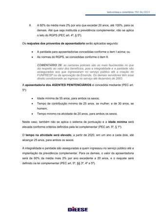 texto-síntese e comentários: PEC 06/2019
II. A 60% da média mais 2% por ano que exceder 20 anos, até 100%, para os
demais. Até que seja instituída a previdência complementar, não se aplica
o teto do RGPS (PEC art. 4º, § 5º).
Os reajustes dos proventos de aposentadoria serão aplicados segundo:
 A paridade para aposentadorias concedidas conforme o item I acima; ou
 As normas do RGPS, se concedidas conforme o item II.
COMENTÁRIO 29: as carreiras policiais são as mais favorecidas no que
diz respeito ao valor dos benefícios, pois a integralidade e a paridade são
asseguradas aos que ingressaram no serviço público até a criação do
FUNPRESP ou da aprovação da Emenda. Os demais servidores têm esse
direito condicionado ao ingresso no serviço até dezembro de 2003.
A aposentadoria dos AGENTES PENITENCIÁRIOS é concedida mediante (PEC art.
5º):
 Idade mínima de 55 anos, para ambos os sexos;
 Tempo de contribuição mínimo de 25 anos, se mulher; e de 30 anos, se
homem;
 Tempo mínimo na atividade de 20 anos, para ambos os sexos.
Neste caso, também não se aplica o sistema de pontuação e a idade mínima será
elevada conforme critérios definidos pela lei complementar (PEC art. 5º, § 1º).
O tempo na atividade será elevado, a partir de 2020, em um ano a cada dois, até
alcançar 25 anos, para ambos os sexos.
A integralidade e paridade são asseguradas a quem ingressou no serviço público até a
implantação da previdência complementar. Para os demais, o valor da aposentadoria
será de 60% da média mais 2% por ano excedente a 20 anos, e o reajuste será
definido na lei complementar (PEC art. 5º, §§ 3º, 4º e 5º).
 