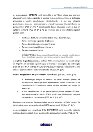 texto-síntese e comentários: PEC 06/2019
A aposentadoria ESPECIAL será concedida a servidores ativos que exerçam
atividades” com efetiva exposição a agentes nocivos químicos, físicos e biológicos
prejudiciais à saúde”, caracterizadas individualmente - e não pela categoria
profissional ou ocupação - e sem considerar o risco à integridade física do indivíduo ou
periculosidade (PEC art. 6º). A caracterização dessas atividades seguirá o que for
aplicável ao RGPS (PEC art. 6º, § 7º). Os requisitos para a aposentadoria especial
passam a ser:
 Pontuação de 86, na soma entre idade e tempo de contribuição;
 Tempo mínimo de exposição de 25 anos;
 Tempo de contribuição mínimo de 25 anos;
 Tempo no serviço público de 20 anos; e
 Tempo no cargo de 5 anos.
COMENTÁRIO 30: Essa pontuação exigida parece elevada, resultando em
longo período de exposição aos riscos, bem como de contribuição.
A exigência de pontos aumenta, a partir de 2020, em uma unidade por ano até atingir
os 99 pontos em atividade especial sujeita a 25 anos de exposição e de contribuição
(PEC art. 6º, § 1º). A partir de 2032, haverá novos aumentos nos pontos exigidos, com
critérios a serem definidos na lei complementar (PEC art. 6º, § 2º).
O valor dos proventos da aposentadoria especial será igual (PEC art. 6º, § 4º):
I. À remuneração integral do servidor no cargo ocupado quando da
aposentadoria, desde que tenha ingressado no serviço público até 31 de
dezembro de 2003 e tenha ao menos 60 anos de idade, para ambos os
sexos; ou
II. A 60% da média mais 2% por ano de contribuição que exceder a 20 anos,
sem estar limitado ao teto do RGPS, se não tiver sido instituído o regime
de previdência complementar (PEC art. 6º, § 4º e 6º).
O reajuste dos proventos da aposentadoria especial seguirá a paridade, no caso do
item I, acima, ou as regras aplicáveis ao RGPS, para o item II (PEC art .6º, § 4º).
A aposentadoria dos servidores COM DEFICIÊNCIA será concedida mediante
avaliação biopsicossocial, desde que atendidos os seguintes requisitos (PEC art. 7º):
 
