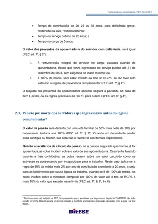 texto-síntese e comentários: PEC 06/2019
 Tempo de contribuição de 20, 25 ou 35 anos, para deficiência grave,
moderada ou leve, respectivamente;
 Tempo no serviço público de 20 anos; e
 Tempo no cargo de 5 anos.
O valor dos proventos da aposentadoria do servidor com deficiência, será igual
(PEC art. 7º, § 2º):
I. À remuneração integral do servidor no cargo ocupado quando da
aposentadoria, desde que tenha ingressado no serviço público até 31 de
dezembro de 2003, sem exigência de idade mínima; ou
II. A 100% da média, sem estar limitado ao teto do RGPS, se não tiver sido
instituído o regime de previdência complementar (PEC art. 7º, § 4º).
O reajuste dos proventos da aposentadoria especial seguirá a paridade, no caso do
item I, acima, ou as regras aplicáveis ao RGPS, para o item II (PEC art. 6º, § 4º).
2.3. Pensão por morte dos servidores que ingressaram antes do regime
complementar9
O valor da pensão será definido por uma cota familiar de 50% mais cotas de 10% por
dependente, limitada aos 100% (PEC art. 8º, § 1º). Quando um dependente perder
essa condição ou falecer, sua cota não é reversível aos demais dependentes.
Quanto aos critérios de cálculo da pensão, se a pessoa segurada que morreu já for
aposentada, as cotas incidem sobre o valor de sua aposentadoria. Caso tenha falecido
durante a fase contributiva, as cotas recaem sobre um valor calculado como se
estivesse se aposentando por incapacidade para o trabalho. Neste caso aplica-se a
regra de 60% da média mais 2% por ano de contribuição excedente a 20 anos, exceto
para os falecimentos por causa ligada ao trabalho, quando será de 100% da média. As
cotas incidem sobre o montante composto por 100% do valor até o teto do RGPS e
mais 70% do valor que exceder esse limite (PEC art. 7º, § 1º, I e II).
9 Da forma como está redigido na PEC, fica parecendo que os servidores que ingressaram depois do FUNPRESP não terão
pensão por morte. Mas isto parece um erro de redação e é pridente acompanhar a discussão para saber como a regra vai ficar
depois.
 
