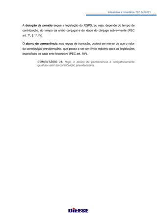 texto-síntese e comentários: PEC 06/2019
A duração da pensão segue a legislação do RGPS, ou seja, depende do tempo de
contribuição, do tempo da união conjugal e da idade do cônjuge sobrevivente (PEC
art. 7º, § 1º, IV).
O abono de permanência, nas regras de transição, poderá ser menor do que o valor
da contribuição previdenciária, que passa a ser um limite máximo para as legislações
específicas de cada ente federativo (PEC art. 10º).
COMENTÁRIO 31: Hoje, o abono de permanência é obrigatoriamente
igual ao valor da contribuição previdenciária.
 