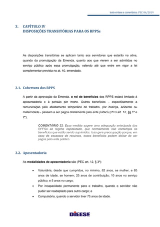 texto-síntese e comentários: PEC 06/2019
3. CAPÍTULO IV
DISPOSIÇÕES TRANSITÓRIAS PARA OS RPPSs
As disposições transitórias se aplicam tanto aos servidores que estarão na ativa,
quando da promulgação da Emenda, quanto aos que vierem a ser admitidos no
serviço público após essa promulgação, valendo até que entre em vigor a lei
complementar prevista no at. 40, emendado.
3.1. Cobertura dos RPPS
A partir da aprovação da Emenda, o rol de benefícios dos RPPS estará limitado à
aposentadoria e à pensão por morte. Outros benefícios – especificamente a
remuneração pelo afastamento temporário do trabalho, por doença, acidente ou
maternidade - passam a ser pagos diretamente pelo ente público (PEC art. 12, §§ 1º e
2º).
COMENTÁRIO 32: Essa medida sugere uma adequação antecipada dos
RPPSs ao regime capitalizado, que normalmente não contempla os
benefícios que estão sendo suprimidos. Isso gera preocupação porque, em
caso de escassez de recursos, esses benefícios podem deixar de ser
pagos pelo ente público.
3.2. Aposentadoria
As modalidades de aposentadoria são (PEC art. 12, § 3º):
 Voluntária, desde que cumpridos, no mínimo, 62 anos, se mulher, e 65
anos de idade, se homem; 25 anos de contribuição; 10 anos no serviço
público; e 5 anos no cargo;
 Por incapacidade permanente para o trabalho, quando o servidor não
puder ser readaptado para outro cargo; e
 Compulsória, quando o servidor tiver 75 anos de idade.
 