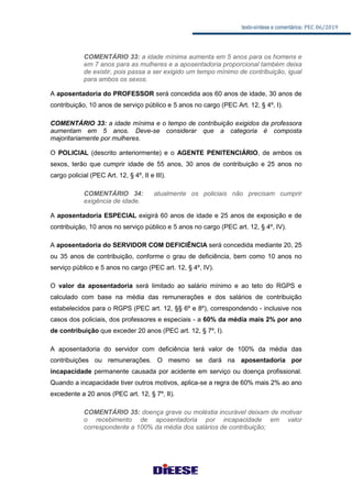 texto-síntese e comentários: PEC 06/2019
COMENTÁRIO 33: a idade mínima aumenta em 5 anos para os homens e
em 7 anos para as mulheres e a aposentadoria proporcional também deixa
de existir, pois passa a ser exigido um tempo mínimo de contribuição, igual
para ambos os sexos.
A aposentadoria do PROFESSOR será concedida aos 60 anos de idade, 30 anos de
contribuição, 10 anos de serviço público e 5 anos no cargo (PEC Art. 12, § 4º, I).
COMENTÁRIO 33: a idade mínima e o tempo de contribuição exigidos da professora
aumentam em 5 anos. Deve-se considerar que a categoria é composta
majoritariamente por mulheres.
O POLICIAL (descrito anteriormente) e o AGENTE PENITENCIÁRIO, de ambos os
sexos, terão que cumprir idade de 55 anos, 30 anos de contribuição e 25 anos no
cargo policial (PEC Art. 12, § 4º, II e III).
COMENTÁRIO 34: atualmente os policiais não precisam cumprir
exigência de idade.
A aposentadoria ESPECIAL exigirá 60 anos de idade e 25 anos de exposição e de
contribuição, 10 anos no serviço público e 5 anos no cargo (PEC art. 12, § 4º, IV).
A aposentadoria do SERVIDOR COM DEFICIÊNCIA será concedida mediante 20, 25
ou 35 anos de contribuição, conforme o grau de deficiência, bem como 10 anos no
serviço público e 5 anos no cargo (PEC art. 12, § 4º, IV).
O valor da aposentadoria será limitado ao salário mínimo e ao teto do RGPS e
calculado com base na média das remunerações e dos salários de contribuição
estabelecidos para o RGPS (PEC art. 12, §§ 6º e 8º), correspondendo - inclusive nos
casos dos policiais, dos professores e especiais - a 60% da média mais 2% por ano
de contribuição que exceder 20 anos (PEC art. 12, § 7º, I).
A aposentadoria do servidor com deficiência terá valor de 100% da média das
contribuições ou remunerações. O mesmo se dará na aposentadoria por
incapacidade permanente causada por acidente em serviço ou doença profissional.
Quando a incapacidade tiver outros motivos, aplica-se a regra de 60% mais 2% ao ano
excedente a 20 anos (PEC art. 12, § 7º, II).
COMENTÁRIO 35: doença grave ou moléstia incurável deixam de motivar
o recebimento de aposentadoria por incapacidade em valor
correspondente a 100% da média dos salários de contribuição;
 