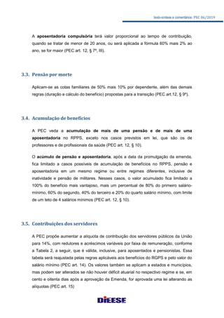 texto-síntese e comentários: PEC 06/2019
A aposentadoria compulsória terá valor proporcional ao tempo de contribuição,
quando se tratar de menor de 20 anos, ou será aplicada a fórmula 60% mais 2% ao
ano, se for maior (PEC art. 12, § 7º, III).
3.3. Pensão por morte
Aplicam-se as cotas familiares de 50% mais 10% por dependente, além das demais
regras (duração e cálculo do benefício) propostas para a transição (PEC art.12, § 9º).
3.4. Acumulação de benefícios
A PEC veda a acumulação de mais de uma pensão e de mais de uma
aposentadoria no RPPS, exceto nos casos previstos em lei, que são os de
professores e de profissionais da saúde (PEC art. 12, § 10).
O acúmulo de pensão e aposentadoria, após a data da promulgação da emenda,
fica limitado a casos possíveis de acumulação de benefícios no RPPS, pensão e
aposentadoria em um mesmo regime ou entre regimes diferentes, inclusive de
inatividade e pensão de militares. Nesses casos, o valor acumulado fica limitado a
100% do benefício mais vantajoso, mais um percentual de 80% do primeiro salário-
mínimo, 60% do segundo, 40% do terceiro e 20% do quarto salário mínimo, com limite
de um teto de 4 salários mínimos (PEC art. 12, § 10).
3.5. Contribuições dos servidores
A PEC propõe aumentar a alíquota de contribuição dos servidores públicos da União
para 14%, com redutores e acréscimos variáveis por faixa de remuneração, conforme
a Tabela 2, a seguir, que é válida, inclusive, para aposentados e pensionistas. Essa
tabela será reajustada pelas regras aplicáveis aos benefícios do RGPS e pelo valor do
salário mínimo (PEC art. 14). Os valores também se aplicam a estados e municípios,
mas podem ser alterados se não houver déficit atuarial no respectivo regime e se, em
cento e oitenta dias após a aprovação da Emenda, for aprovada uma lei alterando as
alíquotas (PEC art. 15)
 