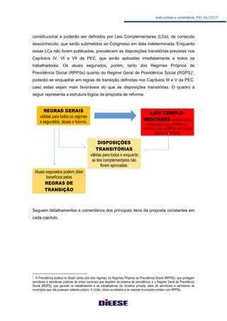texto-síntese e comentários: PEC 06/2019
constitucional e poderão ser definidos por Leis Complementares (LCs), de conteúdo
desconhecido, que serão submetidos ao Congresso em data indeterminada. Enquanto
essas LCs não forem publicadas, prevalecem as disposições transitórias previstas nos
Capítulos IV, VI e VII da PEC, que serão aplicadas imediatamente a todos os
trabalhadores. Os atuais segurados, porém, tanto dos Regimes Próprios de
Previdência Social (RPPSs) quanto do Regime Geral de Previdência Social (RGPS)1
,
poderão se enquadrar em regras de transição definidas nos Capítulos III e V da PEC,
caso estas sejam mais favoráveis do que as disposições transitórias. O quadro a
seguir representa a estrutura lógica da proposta de reforma.
Seguem detalhamentos e comentários dos principais itens da proposta constantes em
cada capítulo.
1 A Previdência pública no Brasil conta com dois regimes: os Regimes Próprios de Previdência Social (RPPSs), que protegem
servidores e servidoras públicas de entes nacionais que dispõem de sistema de previdência; e o Regime Geral de Previdência
Social (RGPS), que garante os trabalhadores e as trabalhadoras da iniciativa privada, além de servidores e servidoras de
municípios que não possuem sistema próprio. A União, todos os estados e os maiores municípios contam com RPPSs.
 