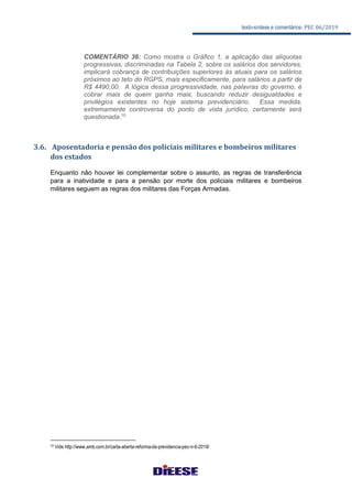 texto-síntese e comentários: PEC 06/2019
COMENTÁRIO 36: Como mostra o Gráfico 1, a aplicação das alíquotas
progressivas, discriminadas na Tabela 2, sobre os salários dos servidores,
implicará cobrança de contribuições superiores às atuais para os salários
próximos ao teto do RGPS, mais especificamente, para salários a partir de
R$ 4490,00. A lógica dessa progressividade, nas palavras do governo, é
cobrar mais de quem ganha mais, buscando reduzir desigualdades e
privilégios existentes no hoje sistema previdenciário. Essa medida,
extremamente controversa do ponto de vista jurídico, certamente será
questionada.10
3.6. Aposentadoria e pensão dos policiais militares e bombeiros militares
dos estados
Enquanto não houver lei complementar sobre o assunto, as regras de transferência
para a inatividade e para a pensão por morte dos policiais militares e bombeiros
militares seguem as regras dos militares das Forças Armadas.
10 Vide http://www.amb.com.br/carta-aberta-reforma-da-previdencia-pec-n-6-2019/
 