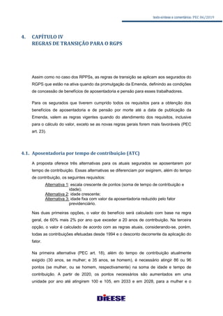 texto-síntese e comentários: PEC 06/2019
4. CAPÍTULO IV
REGRAS DE TRANSIÇÃO PARA O RGPS
Assim como no caso dos RPPSs, as regras de transição se aplicam aos segurados do
RGPS que estão na ativa quando da promulgação da Emenda, definindo as condições
de concessão de benefícios de aposentadoria e pensão para esses trabalhadores.
Para os segurados que tiverem cumprido todos os requisitos para a obtenção dos
benefícios de aposentadoria e de pensão por morte até a data de publicação da
Emenda, valem as regras vigentes quando do atendimento dos requisitos, inclusive
para o cálculo do valor, exceto se as novas regras gerais forem mais favoráveis (PEC
art. 23).
4.1. Aposentadoria por tempo de contribuição (ATC)
A proposta oferece três alternativas para os atuais segurados se aposentarem por
tempo de contribuição. Essas alternativas se diferenciam por exigirem, além do tempo
de contribuição, os seguintes requisitos:
Alternativa 1: escala crescente de pontos (soma de tempo de contribuição e
idade);
Alternativa 2: idade crescente;
Alternativa 3: idade fixa com valor da aposentadoria reduzido pelo fator
previdenciário.
Nas duas primeiras opções, o valor do benefício será calculado com base na regra
geral, de 60% mais 2% por ano que exceder a 20 anos de contribuição. Na terceira
opção, o valor é calculado de acordo com as regras atuais, considerando-se, porém,
todas as contribuições efetuadas desde 1994 e o desconto decorrente da aplicação do
fator.
Na primeira alternativa (PEC art. 18), além do tempo de contribuição atualmente
exigido (30 anos, se mulher; e 35 anos, se homem), é necessário atingir 86 ou 96
pontos (se mulher, ou se homem, respectivamente) na soma de idade e tempo de
contribuição. A partir de 2020, os pontos necessários são aumentados em uma
unidade por ano até atingirem 100 e 105, em 2033 e em 2028, para a mulher e o
 