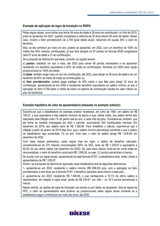 texto-síntese e comentários: PEC 06/2019
Exemplo de aplicação da regra de transição no RGPS:
Pelas regras atuais, uma mulher que tenha 54 anos de idade e 28 anos de contribuição, no final de 2019,
pode se aposentar em 2021, quando completará a carência de 30 anos (tendo 56 anos de idade). Nesse
caso, incidirá o fator previdenciário de 0,708 (pela tabela atual), reduzindo em quase 30% o valor do
benefício.
Mas, se ela contribuir por mais um ano, poderá se aposentar, em 2022, com um benefício de 100% da
média das 80% maiores contribuições, já que terá atingido os 87 pontos da fórmula 85/95 progressiva
(terá 57 anos de idade e 31 de contribuição).
Se a proposta de reforma for aprovada, contudo, as opções seriam:
a) pontos: trabalhar um ano a mais, até 2023 para somar 90 pontos necessários e se aposentar
recebendo um benefício equivalente a 84% de todas as contribuições. Somente em 2030 essa opção
proporcionaria os 100% da média;
b) idade: também exige mais um ano de contribuição, até 2023, para atingir os 58 anos de idade e ter um
benefício de 84% da média de todas as contribuições; ou
c) fator previdenciário: poderá pagar pedágio de 50% sobre o que falta para atingir 30 anos de
contribuição, aposentando-se em 2022 e recebendo benefício equivalente ao salário mínimo, já que a
aplicação do fator 0,758 sobre a média de todos os salários de contribuição resulta em valor inferior ao
piso de benefícios.
Exemplo hipotético de valor da aposentadoria (baseado no exemplo anterior):
Suponha-se que a trabalhadora do exemplo anterior recebesse, em julho de 1994, um salário de R$
194,37, o que equivaleria a três salários mínimos da época e que, desde então, seu salário tenha sido
reajustado pela inflação mais 1% de ganho real ao ano, a cada mês de julho. Considere-se, também, que
ela tenha se mantido empregada por todo o período, acumulando 342 contribuições mensais. Em
dezembro de 2018, seu salário seria de R$ 1.382,46. Para simplificar o cálculo, suponha-se que a
inflação a partir de janeiro de 2018 seja zero, que o salário mínimo permaneça constante e que o salário
da trabalhadora siga aumentado 1% ao ano. Com isso, o valor do salário atinge R$ 1.438,59, em
dezembro de 2022.
Com base nesses parâmetros, pelas regras hoje em vigor, o salário de benefício calculado,
considerando-se as 274 maiores remunerações (80% de 342), seria de R$ 1.329,57 e equivaleria a
92,4% de seu último salário (de dezembro de 2022). Se, para esse cálculo, levar-se em conta todas as
remunerações, o valor do benefício cairia para R$ 1.298,28, ou seja, 2,2 pontos percentuais a menos.
De acordo com as regras atuais, aposentando-se pela fórmula 87/97, a trabalhadora teria, então, direito à
aposentadoria de R$ 1.329,57.
Porém, se a proposta de reforma for aprovada, essa trabalhadora terá as seguintes alternativas:
1- aposentar-se em 2022, recebendo o salário mínimo (R$ 998,00) pois, com a aplicação do fator
previdenciário e sem fazer jus à formula 87/97, o benefício calculado seria inferior a esse piso.
2- aposentar-se em 2023, recebendo R$ 1.094,96, o que corresponde a 76,1% do último salário e
representaria, em relação à regra atual, perda de R$ 234,61, por mês – ou 16,3 pontos percentuais a
menos.
Nesse sentido, as opções da regra de transição, por pontos ou por idade, se equiparam. Sob as regras da
PEC, o valor da aposentadoria será próximo ao proporcionado pelas regras atuais somente se a
trabalhadora seguir contribuindo por mais oito anos, até 2030.
 
