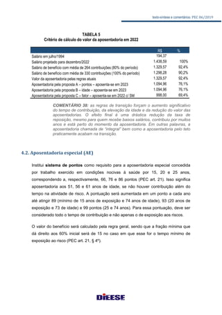 texto-síntese e comentários: PEC 06/2019
COMENTÁRIO 38: as regras de transição forçam o aumento significativo
do tempo de contribuição, da elevação da idade e da redução do valor das
aposentadorias. O efeito final é uma drástica redução da taxa de
reposição, mesmo para quem recebe baixos salários, contribuiu por muitos
anos e está perto do momento da aposentadoria. Em outras palavras, a
aposentadoria chamada de “integral” bem como a aposentadoria pelo teto
praticamente acabam na transição.
4.2. Aposentadoria especial (AE)
Institui sistema de pontos como requisito para a aposentadoria especial concedida
por trabalho exercido em condições nocivas à saúde por 15, 20 e 25 anos,
correspondendo a, respectivamente, 66, 76 e 86 pontos (PEC art. 21). Isso significa
aposentadoria aos 51, 56 e 61 anos de idade, se não houver contribuição além do
tempo na atividade de risco. A pontuação será aumentada em um ponto a cada ano
até atingir 89 (mínimo de 15 anos de exposição e 74 anos de idade), 93 (20 anos de
exposição e 73 de idade) e 99 pontos (25 e 74 anos). Para essa pontuação, deve ser
considerado todo o tempo de contribuição e não apenas o de exposição aos riscos.
O valor do benefício será calculado pela regra geral, sendo que a fração mínima que
dá direito aos 60% inicial será de 15 no caso em que esse for o tempo mínimo de
exposição ao risco (PEC art. 21, § 4º).
TABELA 5
Critério de cálculo do valor da aposentadoria em 2022
R$ %
Salário em julho/1994 194,37
Salário projetado para dezembro/2022 1.438,59 100%
Salário de benefício com média de 264 contribuições (80% do período) 1.329,57 92,4%
Salário de benefício com média de 330 contribuições (100% do período) 1.298,28 90,2%
Valor da aposentadoria pelas regras atuais 1.329,57 92,4%
Aposentadoria pela proposta A – pontos – aposenta-se em 2023 1.094,96 76,1%
Aposentadoria pela proposta B – idade – aposenta-se em 2023 1.094,96 76,1%
Aposentadoria pela proposta C – fator – aposenta-se em 2022 c/ SM 998,00 69,4%
 