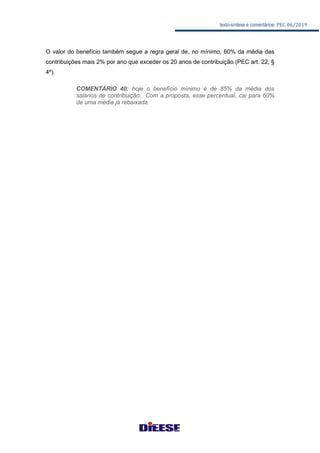texto-síntese e comentários: PEC 06/2019
O valor do benefício também segue a regra geral de, no mínimo, 60% da média das
contribuições mais 2% por ano que exceder os 20 anos de contribuição (PEC art. 22, §
4º).
COMENTÁRIO 40: hoje o benefício mínimo é de 85% da média dos
salários de contribuição. Com a proposta, esse percentual, cai para 60%
de uma média já rebaixada.
 