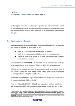 texto-síntese e comentários: PEC 06/2019
5. CAPÍTULO VI
DISPOSIÇÕES TRANSITÓRIAS PARA O RGPS
As disposições transitórias se aplicam aos segurados que estiverem na ativa quando
da promulgação da Emenda (se mais vantajosas do que as regras de transição) e aos
que vierem a se filiar ao RGPS até a publicação da lei complementar prevista no art.
201, § 1º.
5.1. Aposentadoria voluntária
Acaba a modalidade de aposentadoria por tempo de contribuição. Para se aposentar,
será exigido do segurado do RGPS (PEC art. 24):
 Idade de 62 anos, se mulher; e de 65 anos, se homem;
 Idade de 60 anos para os trabalhadores rurais de ambos os sexos; e
 Tempo de contribuição mínimo de 20 anos, para trabalhadores urbanos e
rurais, de ambos os sexos
A aposentadoria do PROFESSOR será concedida aos 60 anos de idade, desde que
comprovados 30 anos de contribuição (PEC art. 24, § 1º), para ambos os sexos.
A idade para a aquisição do direito à aposentadoria será aumentada a partir de
01/01/2024, a cada quatro anos. O texto, porém, contém um erro no que diz respeito
ao critério para tal elevação (PEC art. 24, § 3º)12
.
O valor das aposentadorias segue a fórmula 60% mais 2% por ano que exceder os
20 anos de contribuição (PEC art. 24, § 2º).
Para os TRABALHADORES RURAIS da agricultura familiar, extrativistas e
pescadores artesanais, o valor do benefício será o salário mínimo (PEC art. 18, § 2º).
12 Artigo 24, § 3º da PEC: “As idades previstas neste artigo serão ajustadas em 1º de janeiro de 2024 e, a partir dessa data, a
cada quatro anos, quando o aumento na expectativa de sobrevida da população brasileira atingir os sessenta e cinco
anos de idade, para ambos os sexos, em comparação com a média apurada no ano de promulgação desta Emenda à
Constituição, na proporção de setenta e cinco por cento dessa diferença, apurada em meses, desprezadas as frações de mês”.
Ou seja, o erro é o mesmo cometido no caso do RPPS.
 
