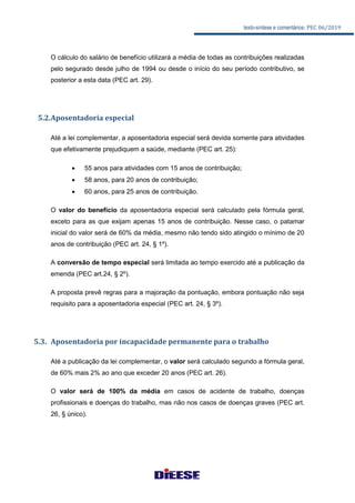 texto-síntese e comentários: PEC 06/2019
O cálculo do salário de benefício utilizará a média de todas as contribuições realizadas
pelo segurado desde julho de 1994 ou desde o início do seu período contributivo, se
posterior a esta data (PEC art. 29).
5.2.Aposentadoria especial
Até a lei complementar, a aposentadoria especial será devida somente para atividades
que efetivamente prejudiquem a saúde, mediante (PEC art. 25):
 55 anos para atividades com 15 anos de contribuição;
 58 anos, para 20 anos de contribuição;
 60 anos, para 25 anos de contribuição.
O valor do benefício da aposentadoria especial será calculado pela fórmula geral,
exceto para as que exijam apenas 15 anos de contribuição. Nesse caso, o patamar
inicial do valor será de 60% da média, mesmo não tendo sido atingido o mínimo de 20
anos de contribuição (PEC art. 24, § 1º).
A conversão de tempo especial será limitada ao tempo exercido até a publicação da
emenda (PEC art.24, § 2º).
A proposta prevê regras para a majoração da pontuação, embora pontuação não seja
requisito para a aposentadoria especial (PEC art. 24, § 3º).
5.3. Aposentadoria por incapacidade permanente para o trabalho
Até a publicação da lei complementar, o valor será calculado segundo a fórmula geral,
de 60% mais 2% ao ano que exceder 20 anos (PEC art. 26).
O valor será de 100% da média em casos de acidente de trabalho, doenças
profissionais e doenças do trabalho, mas não nos casos de doenças graves (PEC art.
26, § único).
 