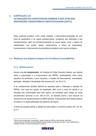 texto-síntese e comentários: PEC 06/2019
1. CAPÍTULOS I e II
ALTERAÇÕES NA CONSTITUIÇÃO FEDERAL E NOS ATOS DAS
DISPOSIÇÔES TRANSITÓRIAS CONSTITUCIONAIS (ADTC)
Estes capítulos propõem, entre outras medidas, a desconstitucionalização de uma
série de parâmetros e de regras previdenciárias, remetendo tais definições a leis
complementares; além da constitucionalização de novas regras, como o regime de
capitalização, que podem alterar, sobremaneira, a forma de organização,
funcionamento e financiamento da previdência brasileira como hoje se configura.
1.1. Mudanças nos Regimes Próprios De Previdência Social (RPPSs)
1.1.1. Medidas gerais2
Haverá uma lei complementar, de iniciativa do Poder Executivo federal, que disporá
sobre a organização e o funcionamento dos RPPSs, contemplando, entre outros
aspectos, os benefícios e seus requisitos, o modelo de financiamento, arrecadação,
aplicação, utilização e fiscalização dos recursos (CF, art. 40, § 1º).
A lei complementar também definirá os requisitos para a instituição e extinção de
RPPSs, com base em estudo de viabilidade, bem como a base de cálculo e as
alíquotas das contribuições para este regime, as condições para criação de fundo
previdenciário (previsto no art. 249 da CF), as medidas sobre o risco atuarial, os
mecanismos de equacionamento do déficit atuarial, a estruturação da entidade gestora
do regime e a responsabilização dos gestores do regime.
O texto da proposta admite a adesão do ente público a consórcio público (CF, art. 40,
§ 1º).3
2 Sobre a forma de organização, funcionamento,, gestão e custeio dos RPPSs e outras medidas específicas.
3 Isto quer dizer, por exemplo, que várias prefeituras municipais podem se juntar para criar e gerir um único RPPSs para os
servidores de todos os municípios participantes do consórcio.
 