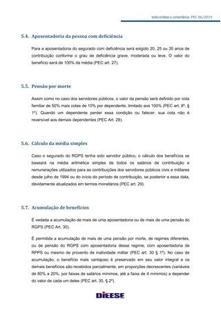 texto-síntese e comentários: PEC 06/2019
5.4. Aposentadoria da pessoa com deficiência
Para a aposentadoria do segurado com deficiência será exigido 20, 25 ou 35 anos de
contribuição conforme o grau de deficiência grave, moderada ou leve. O valor do
benefício será de 100% da média (PEC art. 27).
5.5. Pensão por morte
Assim como no caso dos servidores públicos, o valor da pensão será definido por cota
familiar de 50% mais cotas de 10% por dependente, limitado aos 100% (PEC art. 8º, §
1º). Quando um dependente perder essa condição ou falecer, sua cota não é
reversível aos demais dependentes (PEC Art. 28).
5.6. Cálculo da média simples
Caso o segurado do RGPS tenha sido servidor público, o cálculo dos benefícios se
baseará na média aritmética simples de todos os salários de contribuição e
remunerações utilizados para as contribuições dos servidores públicos civis e militares
desde julho de 1994 ou do início do período de contribuição, se posterior a essa data,
devidamente atualizados em termos monetários (PEC art. 29).
5.7. Acumulação de benefícios
É vedada a acumulação de mais de uma aposentadoria ou de mais de uma pensão do
RGPS (PEC Art. 30).
É permitida a acumulação de mais de uma pensão por morte, de regimes diferentes,
ou de pensão do RGPS com aposentadoria desse regime, com aposentadoria de
RPPS ou mesmo de provento de inatividade militar (PEC art. 30 § 1º). No caso de
acumulação, o benefício mais vantajoso é preservado em seu valor integral e os
demais benefícios são recebidos parcialmente, em proporções decrescentes (variáveis
de 80% a 20%, por faixas de salários mínimos, até a faixa de 4 mínimos) a depender
do valor de cada um deles (PEC art. 30, § 2º).
 