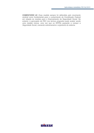 texto-síntese e comentários: PEC 06/2019
COMENTÁRIO 42: Essa medida sempre foi defendida pelo movimento
sindical como fundamental para o cumprimento da Constituição Federal
em relação às receitas para o financiamento da Seguridade Social. No
entanto, a aprovação da PEC nos termos propostos pode acabar sendo
uma medida inócua, uma vez que os RPPSs passarão a compor a
Seguridade Social, onerando sobremaneira o orçamento do sistema.
 