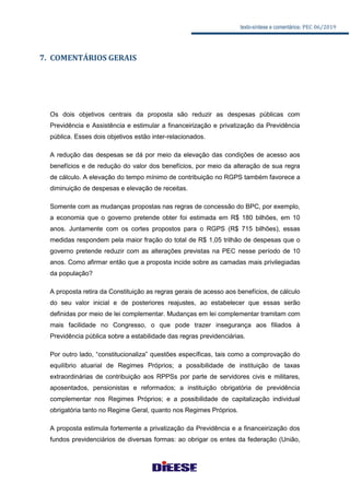 texto-síntese e comentários: PEC 06/2019
7. COMENTÁRIOS GERAIS
Os dois objetivos centrais da proposta são reduzir as despesas públicas com
Previdência e Assistência e estimular a financeirização e privatização da Previdência
pública. Esses dois objetivos estão inter-relacionados.
A redução das despesas se dá por meio da elevação das condições de acesso aos
benefícios e de redução do valor dos benefícios, por meio da alteração de sua regra
de cálculo. A elevação do tempo mínimo de contribuição no RGPS também favorece a
diminuição de despesas e elevação de receitas.
Somente com as mudanças propostas nas regras de concessão do BPC, por exemplo,
a economia que o governo pretende obter foi estimada em R$ 180 bilhões, em 10
anos. Juntamente com os cortes propostos para o RGPS (R$ 715 bilhões), essas
medidas respondem pela maior fração do total de R$ 1,05 trilhão de despesas que o
governo pretende reduzir com as alterações previstas na PEC nesse período de 10
anos. Como afirmar então que a proposta incide sobre as camadas mais privilegiadas
da população?
A proposta retira da Constituição as regras gerais de acesso aos benefícios, de cálculo
do seu valor inicial e de posteriores reajustes, ao estabelecer que essas serão
definidas por meio de lei complementar. Mudanças em lei complementar tramitam com
mais facilidade no Congresso, o que pode trazer insegurança aos filiados à
Previdência pública sobre a estabilidade das regras previdenciárias.
Por outro lado, “constitucionaliza” questões específicas, tais como a comprovação do
equilíbrio atuarial de Regimes Próprios; a possibilidade de instituição de taxas
extraordinárias de contribuição aos RPPSs por parte de servidores civis e militares,
aposentados, pensionistas e reformados; a instituição obrigatória de previdência
complementar nos Regimes Próprios; e a possibilidade de capitalização individual
obrigatória tanto no Regime Geral, quanto nos Regimes Próprios.
A proposta estimula fortemente a privatização da Previdência e a financeirização dos
fundos previdenciários de diversas formas: ao obrigar os entes da federação (União,
 