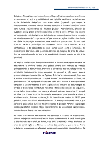 texto-síntese e comentários: PEC 06/2019
Estados e Municípios), mesmo aqueles sem Regime Próprio, a adotarem previdência
complementar; ao abrir a possibilidade de ser instituída previdência capitalizada em
contas individuais obrigatórias para quem aderir (expressão que sugere a
irrevogabilidade da adesão ao novo sistema); ao obrigar os Regimes Próprios a contar
com “fundos previdenciários de natureza privada”. Aparentemente, pretende-se
substituir, a longo prazo, a Previdência pública (do RGPS e dos RPPSs), pelo sistema
de capitalização individual por meio da indução das pessoas ingressantes no mercado
de trabalho, que serão “obrigadas a optar” por esse novo regime previdenciário diante
da oferta de empregos apenas com essa modalidade previdenciária. Formas mais
sutis de induzir a privatização da Previdência pública são a corrosão de sua
confiabilidade e da estabilidade de suas regras, assim como a sinalização de
rebaixamento dos valores dos benefícios, por meio da mudança da forma de calculá-
los, da possível redução do teto e da possibilidade de não garantia do piso (nas
pensões).
Ao exigir a comprovação do equilíbrio financeiro e atuarial dos Regimes Próprios de
Previdência, a proposta coloca uma pesada amarra nas finanças de estados
(principalmente) e de municípios. Dado que a previdência dos servidores públicos foi
constituída historicamente como despesas de pessoal e não como sistema
previdenciário propriamente dito, os “Regimes Próprios” apresentam déficit financeiro
e atuarial expressivo quando se considera apenas a arrecadação das contribuições
previdenciárias. Se a proposta for aprovada como está, estados e municípios serão
obrigados a vincular receitas e ativos à previdência, inclusive de securitização de
dívidas; a cobrar taxas contributivas mais altas e taxas extraordinárias de segurados,
aposentados, pensionistas e reformados; e a impedir reajustes e aumentos do pessoal
da ativa que possam impactar futuramente as despesas previdenciárias e afetar o
equilíbrio atuarial. Ademais, a vinculação de determinadas receitas ao RPPS, pela
proposta, exclui essa receita dos indicadores da Lei de Responsabilidade Fiscal, o que
será novo obstáculo ao aumento de remunerações de pessoal. Portanto, a aprovação
dessa proposta tem impactos não só nos rendimentos de aposentados e pensionistas,
mas também na dos servidores em atividade.
As regras hoje vigentes são alteradas para postergar o momento da aposentadoria,
ampliar o tempo de contribuição e reduzir o valor dos benefícios. A idade mínima para
a aposentadoria de 62 anos, se mulher, e 65 anos, se homem; o tempo mínimo de 20
anos de contribuição; e a fórmula de cálculo dos benefícios, que reduz de forma
drástica os seus valores em relação às regras atuais, concretizam esses objetivos. Da
 