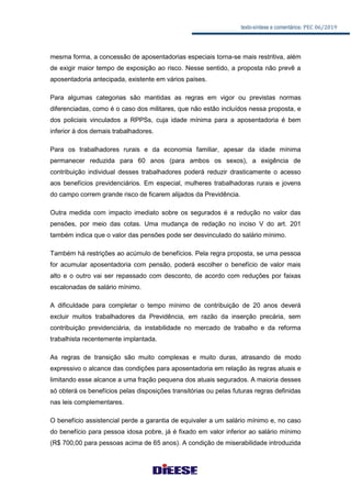 texto-síntese e comentários: PEC 06/2019
mesma forma, a concessão de aposentadorias especiais torna-se mais restritiva, além
de exigir maior tempo de exposição ao risco. Nesse sentido, a proposta não prevê a
aposentadoria antecipada, existente em vários países.
Para algumas categorias são mantidas as regras em vigor ou previstas normas
diferenciadas, como é o caso dos militares, que não estão incluídos nessa proposta, e
dos policiais vinculados a RPPSs, cuja idade mínima para a aposentadoria é bem
inferior à dos demais trabalhadores.
Para os trabalhadores rurais e da economia familiar, apesar da idade mínima
permanecer reduzida para 60 anos (para ambos os sexos), a exigência de
contribuição individual desses trabalhadores poderá reduzir drasticamente o acesso
aos benefícios previdenciários. Em especial, mulheres trabalhadoras rurais e jovens
do campo correm grande risco de ficarem alijados da Previdência.
Outra medida com impacto imediato sobre os segurados é a redução no valor das
pensões, por meio das cotas. Uma mudança de redação no inciso V do art. 201
também indica que o valor das pensões pode ser desvinculado do salário mínimo.
Também há restrições ao acúmulo de benefícios. Pela regra proposta, se uma pessoa
for acumular aposentadoria com pensão, poderá escolher o benefício de valor mais
alto e o outro vai ser repassado com desconto, de acordo com reduções por faixas
escalonadas de salário mínimo.
A dificuldade para completar o tempo mínimo de contribuição de 20 anos deverá
excluir muitos trabalhadores da Previdência, em razão da inserção precária, sem
contribuição previdenciária, da instabilidade no mercado de trabalho e da reforma
trabalhista recentemente implantada.
As regras de transição são muito complexas e muito duras, atrasando de modo
expressivo o alcance das condições para aposentadoria em relação às regras atuais e
limitando esse alcance a uma fração pequena dos atuais segurados. A maioria desses
só obterá os benefícios pelas disposições transitórias ou pelas futuras regras definidas
nas leis complementares.
O benefício assistencial perde a garantia de equivaler a um salário mínimo e, no caso
do benefício para pessoa idosa pobre, já é fixado em valor inferior ao salário mínimo
(R$ 700,00 para pessoas acima de 65 anos). A condição de miserabilidade introduzida
 