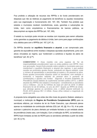 texto-síntese e comentários: PEC 06/2019
Fica proibida a utilização de recursos dos RPPSs e do fundo previdenciário em
despesas que não as relativas ao pagamento de benefícios ou aquelas necessárias
para sua organização e funcionamento (Art. 167, XII). Também fica proibido que
estados e municípios recebam transferências, avais, garantias e subvenções da
União, bem como empréstimos e financiamentos de bancos públicos, se
descumprirem as regras dos RPPSs (art. 167, XIII).
O estado ou município pode vincular as receitas com impostos para serem utilizadas
como garantias ou pagamento de débitos à União, bem como para pagar contribuições
e/ou débitos para com o RPPSs (art. 167, § 4º, II).
Os RPPSs deverão ter equilíbrio financeiro e atuarial, a ser comprovado pela
garantia de equivalência entre receitas e despesas apuradas atuarialmente, junto com
ativos vinculados ao regime, que “evidenciem a solvência e liquidez do plano de
benefícios” (art. 40, § 7º).
COMENTÁRIO 1: Essa medida cria uma espécie de “lei de
responsabilidade previdenciária” para os entes públicos com RPPS. Com
sua aprovação, haverá forte pressão sobre estados e municípios para que
mantenham o equilíbrio financeiro e atuarial dos regimes, o que poderá
resultar em profundos ajustes fiscais, sobretudo em alguns estados, onde
o número de aposentados e pensionistas já supera o do pessoal na ativa.
Esses ajustes provocarão impactos sobre os servidores, com restrição a
aumentos e reajustes salariais do pessoal ativo e aumento de
contribuições e aportes aos fundos. Segundo o Anuário Estatístico da
Previdência Social (tabelas do suplemento servidor público 2017), o déficit
atuarial dos RPPSs dos estados e municípios - considerando os servidores
civis e militares - era de 6,2 trilhões de reais em abril de 2018. O déficit
financeiro foi de 92 bilhões, no ano de 2017. Quanto ao RPPS da União,
que abrange apenas os servidores civis, o déficit atuarial estimado no
PLOA 2019 alcança R$ 1,2 trilhão. Essas cifras indicam a magnitude do
ajuste que virá.
A proposta torna obrigatória aos entes dos três níveis de governo (federal, estadual e
municipal) a instituição de Regime de Previdência Complementar (RPC) para os
servidores efetivos, por iniciativa de lei do Poder Executivo, que oferecerá planos
apenas na modalidade de contribuição definida (CD) (art. 40, §§ 14 e 15). A lei pode
autorizar o patrocínio de plano ofertado por entidade fechada ou por entidade aberta
de previdência (neste caso, com licitação). Com a instituição do RPC, os benefícios do
RPPS ficam limitados ao teto do RGPS para os servidores admitidos a partir de então
(art. 40, § 14).
 