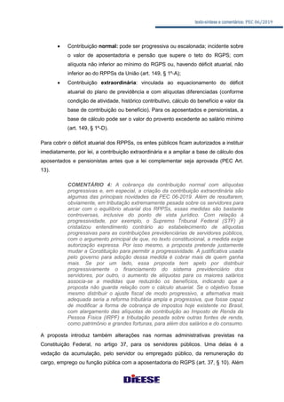 texto-síntese e comentários: PEC 06/2019
 Contribuição normal: pode ser progressiva ou escalonada; incidente sobre
o valor de aposentadoria e pensão que supere o teto do RGPS; com
alíquota não inferior ao mínimo do RGPS ou, havendo déficit atuarial, não
inferior ao do RPPSs da União (art. 149, § 1º-A);
 Contribuição extraordinária: vinculada ao equacionamento do déficit
atuarial do plano de previdência e com alíquotas diferenciadas (conforme
condição de atividade, histórico contributivo, cálculo do benefício e valor da
base de contribuição ou benefício). Para os aposentados e pensionistas, a
base de cálculo pode ser o valor do provento excedente ao salário mínimo
(art. 149, § 1º-D).
Para cobrir o déficit atuarial dos RPPSs, os entes públicos ficam autorizados a instituir
imediatamente, por lei, a contribuição extraordinária e a ampliar a base de cálculo dos
aposentados e pensionistas antes que a lei complementar seja aprovada (PEC Art.
13).
COMENTÁRIO 4: A cobrança da contribuição normal com alíquotas
progressivas e, em especial, a criação da contribuição extraordinária são
algumas das principais novidades da PEC 06-2019. Além de resultarem,
obviamente, em tributação extremamente pesada sobre os servidores para
arcar com o equilíbrio atuarial dos RPPSs, essas medidas são bastante
controversas, inclusive do ponto de vista jurídico. Com relação à
progressividade, por exemplo, o Supremo Tribunal Federal (STF) já
cristalizou entendimento contrário ao estabelecimento de alíquotas
progressivas para as contribuições previdenciárias de servidores públicos,
com o argumento principal de que, no texto constitucional, a medida exige
autorização expressa. Por isso mesmo, a proposta pretende justamente
mudar a Constituição para permitir a progressividade. A justificativa usada
pelo governo para adoção dessa medida é cobrar mais de quem ganha
mais. Se por um lado, essa proposta tem apelo por distribuir
progressivamente o financiamento do sistema previdenciário dos
servidores, por outro, o aumento de alíquotas para os maiores salários
associa-se a medidas que reduzirão os benefícios, indicando que a
proposta não guarda relação com o cálculo atuarial. Se o objetivo fosse
mesmo distribuir o ajuste fiscal de modo progressivo, a alternativa mais
adequada seria a reforma tributária ampla e progressiva, que fosse capaz
de modificar a forma de cobrança de impostos hoje existente no Brasil,
com alargamento das alíquotas de contribuição ao Imposto de Renda da
Pessoa Física (IRPF) e tributação pesada sobre outras fontes de renda,
como patrimônio e grandes fortunas, para além dos salários e do consumo.
A proposta introduz também alterações nas normas administrativas previstas na
Constituição Federal, no artigo 37, para os servidores públicos. Uma delas é a
vedação da acumulação, pelo servidor ou empregado público, da remuneração do
cargo, emprego ou função pública com a aposentadoria do RGPS (art. 37, § 10). Além
 