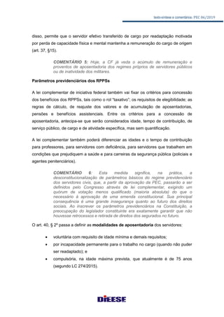texto-síntese e comentários: PEC 06/2019
disso, permite que o servidor efetivo transferido de cargo por readaptação motivada
por perda de capacidade física e mental mantenha a remuneração do cargo de origem
(art. 37, §15).
COMENTÁRIO 5: Hoje, a CF já veda o acúmulo de remuneração e
proventos de aposentadoria dos regimes próprios de servidores públicos
ou de inatividade dos militares.
Parâmetros previdenciários dos RPPSs
A lei complementar de iniciativa federal também vai fixar os critérios para concessão
dos benefícios dos RPPSs, tais como o rol “taxativo”; os requisitos de elegibilidade; as
regras de cálculo, de reajuste dos valores e de acumulação de aposentadorias,
pensões e benefícios assistenciais. Entre os critérios para a concessão de
aposentadoria, antecipa-se que serão considerados idade, tempo de contribuição, de
serviço público, de cargo e de atividade específica, mas sem quantificação.
A lei complementar também poderá diferenciar as idades e o tempo de contribuição
para professores, para servidores com deficiência, para servidores que trabalhem em
condições que prejudiquem a saúde e para carreiras da segurança pública (policiais e
agentes penitenciários).
COMENTÁRIO 6: Esta medida significa, na prática, a
desconstitucionalização de parâmetros básicos do regime previdenciário
dos servidores civis, que, a partir da aprovação da PEC, passarão a ser
definidos pelo Congresso através de lei complementar, exigindo um
quórum de votação menos qualificado (maioria absoluta) do que o
necessário à aprovação de uma emenda constitucional. Sua principal
consequência é uma grande insegurança quanto ao futuro dos direitos
sociais. Ao inscrever os parâmetros previdenciários na Constituição, a
preocupação do legislador constituinte era exatamente garantir que não
houvesse retrocessos e retirada de direitos dos segurados no futuro.
O art. 40, § 2º passa a definir as modalidades de aposentadoria dos servidores:
 voluntária com requisito de idade mínima e demais requisitos;
 por incapacidade permanente para o trabalho no cargo (quando não puder
ser readaptado); e
 compulsória, na idade máxima prevista, que atualmente é de 75 anos
(segundo LC 274/2015).
 