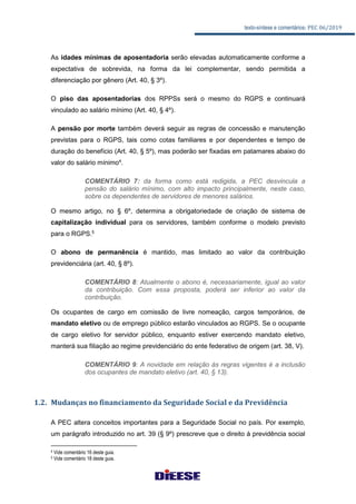 texto-síntese e comentários: PEC 06/2019
As idades mínimas de aposentadoria serão elevadas automaticamente conforme a
expectativa de sobrevida, na forma da lei complementar, sendo permitida a
diferenciação por gênero (Art. 40, § 3º).
O piso das aposentadorias dos RPPSs será o mesmo do RGPS e continuará
vinculado ao salário mínimo (Art. 40, § 4º).
A pensão por morte também deverá seguir as regras de concessão e manutenção
previstas para o RGPS, tais como cotas familiares e por dependentes e tempo de
duração do benefício (Art. 40, § 5º), mas poderão ser fixadas em patamares abaixo do
valor do salário mínimo4
.
COMENTÁRIO 7: da forma como está redigida, a PEC desvincula a
pensão do salário mínimo, com alto impacto principalmente, neste caso,
sobre os dependentes de servidores de menores salários.
O mesmo artigo, no § 6º, determina a obrigatoriedade de criação de sistema de
capitalização individual para os servidores, também conforme o modelo previsto
para o RGPS.5
O abono de permanência é mantido, mas limitado ao valor da contribuição
previdenciária (art. 40, § 8º).
COMENTÁRIO 8: Atualmente o abono é, necessariamente, igual ao valor
da contribuição. Com essa proposta, poderá ser inferior ao valor da
contribuição.
Os ocupantes de cargo em comissão de livre nomeação, cargos temporários, de
mandato eletivo ou de emprego público estarão vinculados ao RGPS. Se o ocupante
de cargo eletivo for servidor público, enquanto estiver exercendo mandato eletivo,
manterá sua filiação ao regime previdenciário do ente federativo de origem (art. 38, V).
COMENTÁRIO 9: A novidade em relação às regras vigentes é a inclusão
dos ocupantes de mandato eletivo (art. 40, § 13).
1.2. Mudanças no financiamento da Seguridade Social e da Previdência
A PEC altera conceitos importantes para a Seguridade Social no país. Por exemplo,
um parágrafo introduzido no art. 39 (§ 9º) prescreve que o direito à previdência social
4 Vide comentário 16 deste guia.
5 Vide comentário 18 deste guia.
 