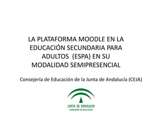 LA PLATAFORMA MOODLE EN LA
EDUCACIÓN SECUNDARIA PARA
ADULTOS (ESPA) EN SU
MODALIDAD SEMIPRESENCIAL
Consejería de Educación de la Junta de Andalucía (CEJA)
 