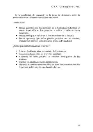 C.R.A. “Campopetre ”. PEC



  Es la posibilidad de intervenir en la toma de decisiones sobre la
realización de las diferentes actividades educativas.

Justificación:

    Porque queremos que los miembros de la Comunidad Educativa se
     sientan implicados en los proyectos a realizar y nadie se sienta
     marginado.
    Porque participar es influir en el funcionamiento de la Escuela.
    Porque queremos que todos puedan presentar sus necesidades,
     encauzar sus intereses y desarrollar su propia individualidad.

¿Cómo pensamos trabajarlo en el centro?

    A través de debates sobre necesidades de los alumnos.
    Consensuando con ellos los proyectos a realizar.
    Valorando de forma positiva las actitudes participativas de los
     alumnos.
    Creando los cauces adecuados participación.
    Llevando a cabo una coordinación y un buen funcionamiento de los
     órganos de gobierno y de coordinación docente.




                                                                   10
 
