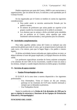 C.R.A. “Campopetre ”. PEC


      Podrán organizarse por parte del Centro, AMPA o por asociaciones y
organizaciones, que sin ánimo de lucro, lo soliciten y sean aprobadas por el
Consejo Escolar.

      En las organizadas por el Centro se tendrán en cuenta las siguientes
consideraciones:
         • Para poder asistir se necesita autorización firmada por los
            padres o tutores.
         • El número de profesores que asista puede ser superior al de
            grupos cuando las circunstancias de la salida lo aconsejen.
         • Los alumnos que no asistan a dicha actividad serán atendidos
            por un profesor en el Centro, salvo aquellas que estén
            totalmente subvencionadas y sean gratuitas para los alumnos.

10.- Actividades complementarias.

       Para todas aquellas salidas cortas del Centro se realizará una sola
autorización global para todo el curso, que se proporcionará al principio de
cada curso a los tutores, para que la hagan llegar a los padres o tutores
legales.
       Si dichas actividades fueran realizadas por algún profesor no tutor, se
deberá informar al tutor del grupo implicado y al Equipo Directivo de dicha
salida.
       Los profesores especialistas acuerdan de forma unánime acompañar
a los alumnos de este CRA en las excursiones, cuando el tutor no asista a
las mismas, siempre y cuando imparta docencia en dicho grupo y localidad.

11.- Servicios de apoyo exterior:

      •   Equipo Psicopedagógico de zona.

      El E.O.E.P. de la zona tiene a nuestra disposición a los siguientes
profesionales:
          - Una Orientadora. Visita el Centro un día por semana,
               participa en las reuniones de CCP (una reunión mensual) y
               siempre que se demanda su presencia.
          - Una Trabajadora Social.

      Según lo establecido en la Orden de 9 de diciembre de 1992 por la
que se regulan la estructura y funciones de los Equipos de Orientación
Educativa y Psicopedagógica:

FUNCIONES DEL EOEP:

                                                                           22
 