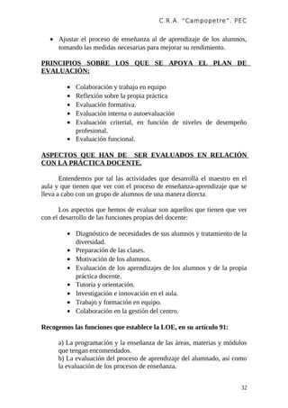 C.R.A. “Campopetre ”. PEC


   • Ajustar el proceso de enseñanza al de aprendizaje de los alumnos,
     tomando las medidas necesarias para mejorar su rendimiento.

PRINCIPIOS SOBRE LOS QUE SE APOYA EL PLAN DE
EVALUACIÓN:

         • Colaboración y trabajo en equipo
         • Reflexión sobre la propia práctica
         • Evaluación formativa.
         • Evaluación interna o autoevaluación
         • Evaluación criterial, en función de niveles de desempeño
           profesional.
         • Evaluación funcional.

ASPECTOS QUE HAN DE SER EVALUADOS EN RELACIÓN
CON LA PRÁCTICA DOCENTE.

       Entendemos por tal las actividades que desarrolla el maestro en el
aula y que tienen que ver con el proceso de enseñanza-aprendizaje que se
lleva a cabo con un grupo de alumnos de una manera directa.

      Los aspectos que hemos de evaluar son aquellos que tienen que ver
con el desarrollo de las funciones propias del docente:

         • Diagnóstico de necesidades de sus alumnos y tratamiento de la
           diversidad.
         • Preparación de las clases.
         • Motivación de los alumnos.
         • Evaluación de los aprendizajes de los alumnos y de la propia
           práctica docente.
         • Tutoría y orientación.
         • Investigación e innovación en el aula.
         • Trabajo y formación en equipo.
         • Colaboración en la gestión del centro.

Recogemos las funciones que establece la LOE, en su artículo 91:

      a) La programación y la enseñanza de las áreas, materias y módulos
      que tengan encomendados.
      b) La evaluación del proceso de aprendizaje del alumnado, así como
      la evaluación de los procesos de enseñanza.


                                                                       32
 