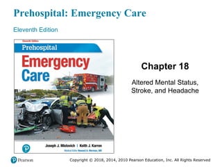 Prehospital: Emergency Care
Eleventh Edition
Chapter 18
Altered Mental Status,
Stroke, and Headache
Copyright © 2018, 2014, 2010 Pearson Education, Inc. All Rights Reserved
"Slides in this presentation contain hyperlinks.
JAWS users should be able to get a list of links by
using INSERT+F7"
 