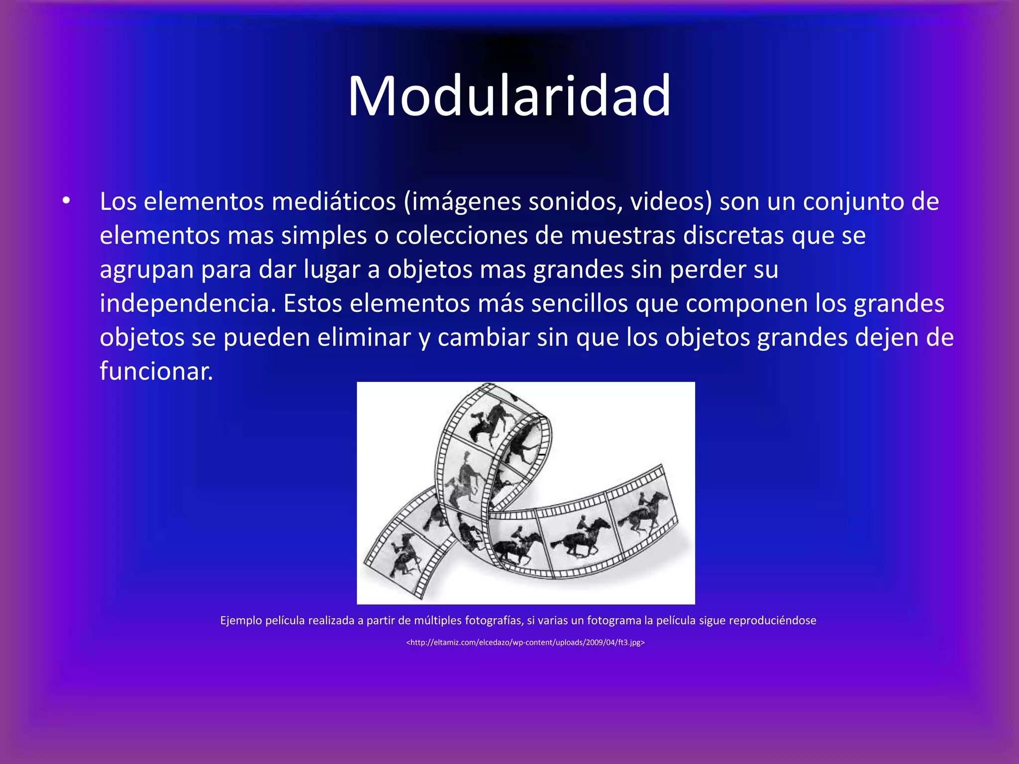 ModularidadLos elementos mediáticos (imágenes sonidos, videos) son un conjunto de elementos mas simples o colecciones de muestras discretas que se agrupan para dar lugar a objetos mas grandes sin perder su independencia. Estos elementos más sencillos que componen los grandes objetos se pueden eliminar y cambiar sin que los objetos grandes dejen de funcionar.Ejemplo película realizada a partir de múltiples fotografías, si varias un fotograma la película sigue reproduciéndose<http://eltamiz.com/elcedazo/wp-content/uploads/2009/04/ft3.jpg>
