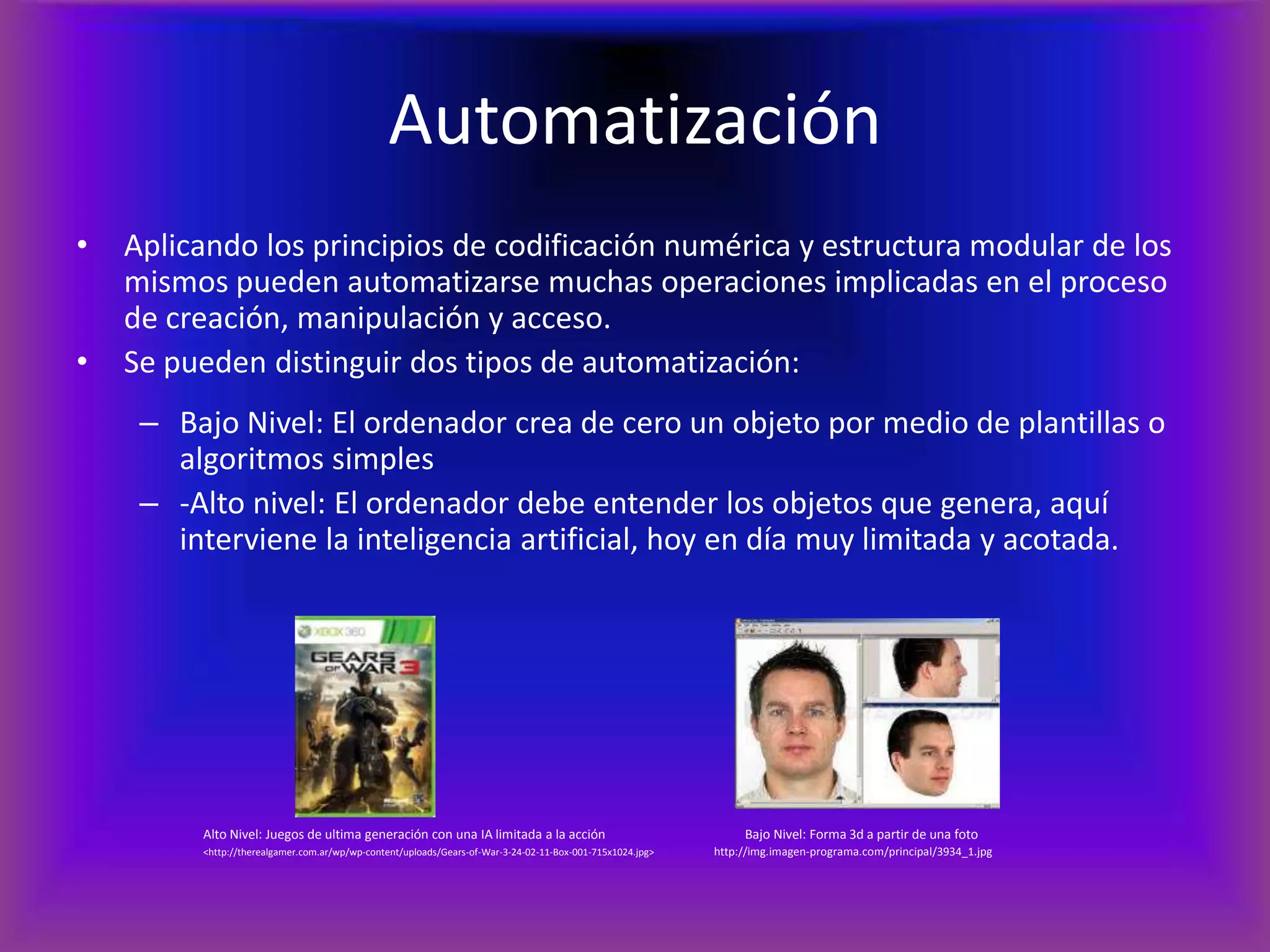 AutomatizaciónAplicando los principios de codificación numérica y estructura modular de los mismos pueden automatizarse muchas operaciones implicadas en el proceso de creación, manipulación y acceso.Se pueden distinguir dos tipos de automatización:Bajo Nivel: El ordenador crea de cero un objeto por medio de plantillas o algoritmos simples-Alto nivel: El ordenador debe entender los objetos que genera, aquí interviene la inteligencia artificial, hoy en día muy limitada y acotada.Alto Nivel: Juegos de ultima generación con una IA limitada a la acción           Bajo Nivel: Forma 3d a partir de una foto<http://therealgamer.com.ar/wp/wp-content/uploads/Gears-of-War-3-24-02-11-Box-001-715x1024.jpg>	http://img.imagen-programa.com/principal/3934_1.jpg	