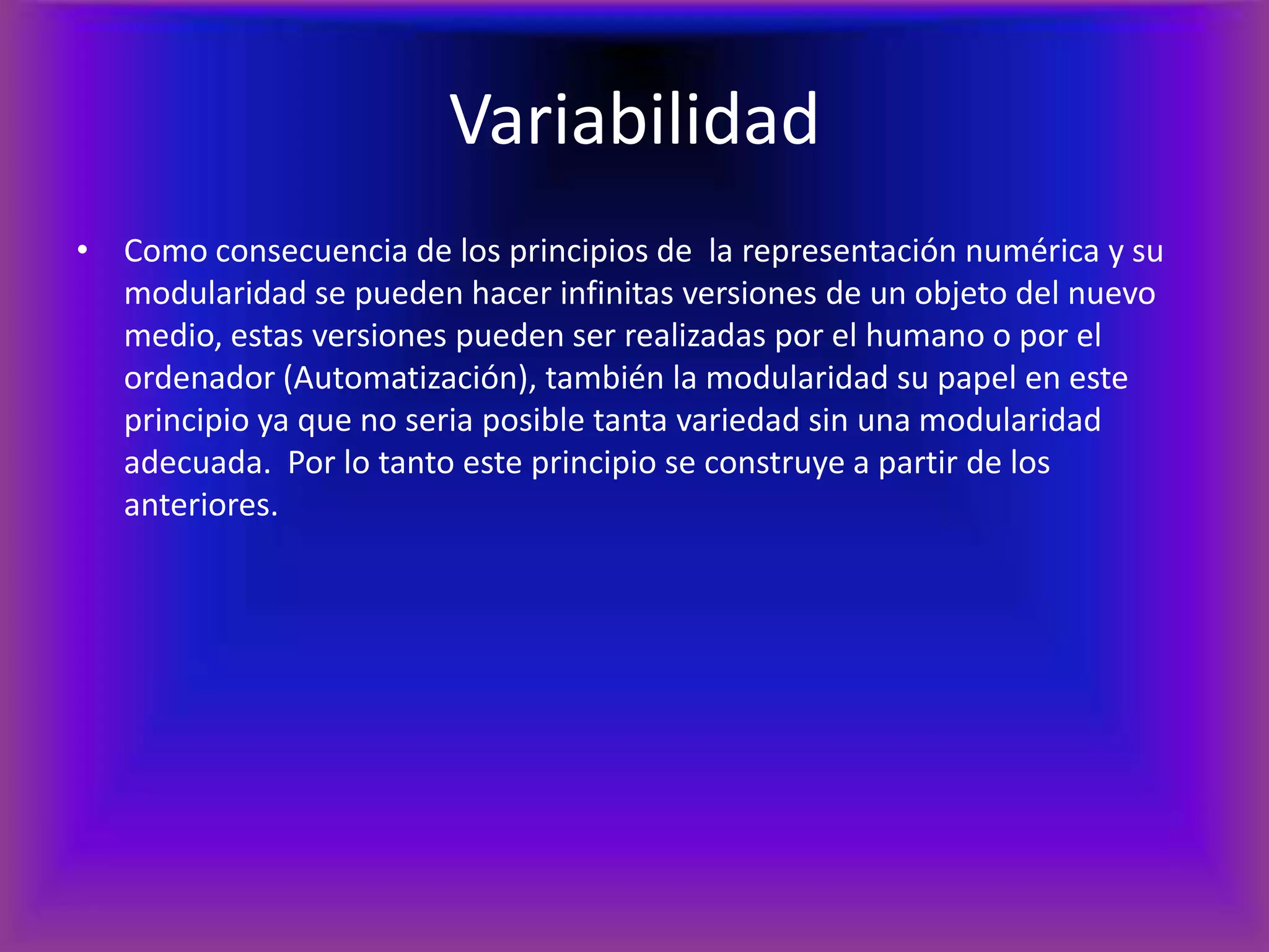 VariabilidadComo consecuencia de los principios de  la representación numérica y su modularidad se pueden hacer infinitas versiones de un objeto del nuevo medio, estas versiones pueden ser realizadas por el humano o por el ordenador (Automatización), también la modularidad su papel en este principio ya que no seria posible tanta variedad sin una modularidad adecuada.Por lo tanto este principio se construye a partir de los anteriores.