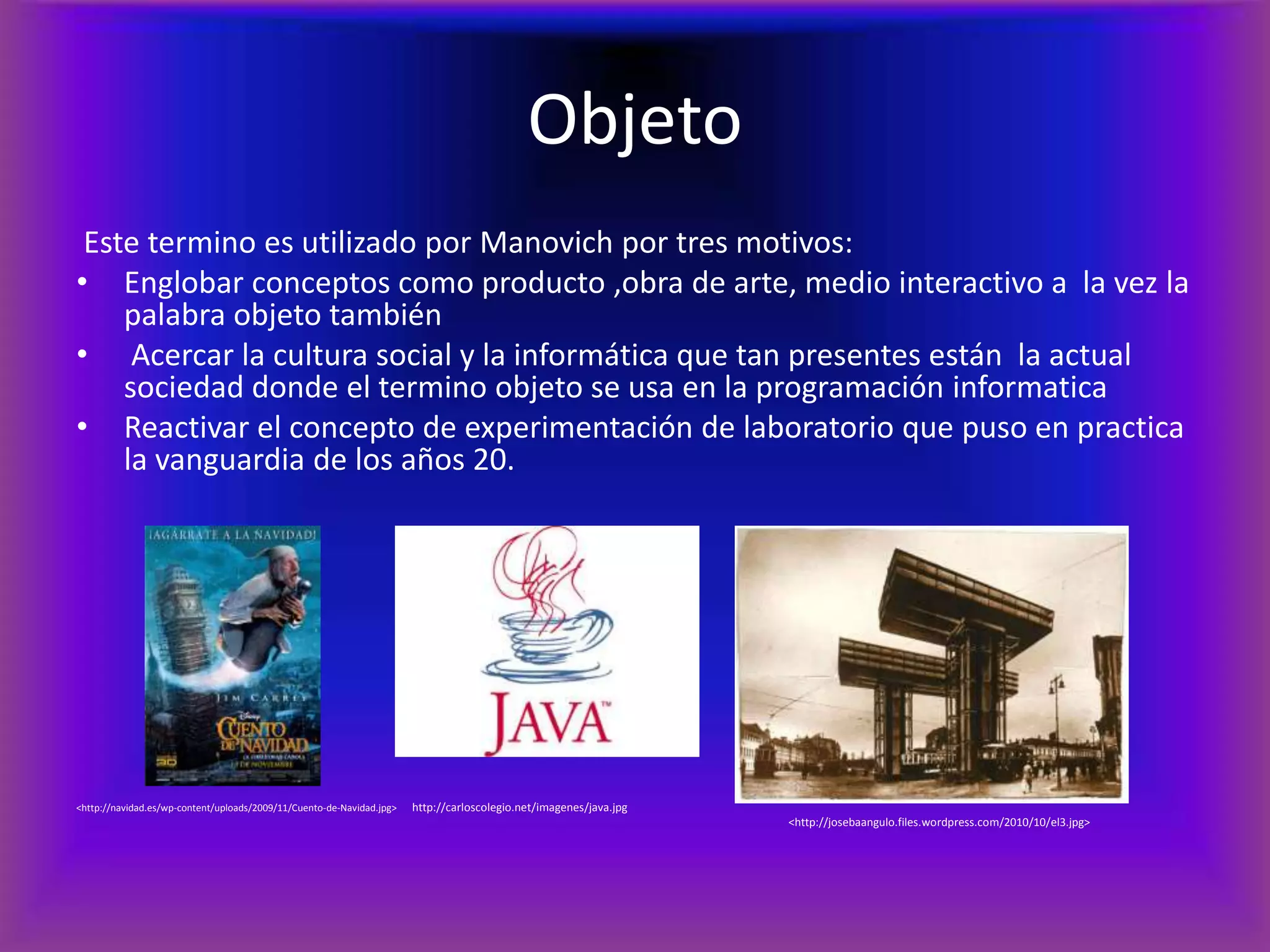 ObjetoEste termino es utilizado por Manovich por tres motivos:Englobar conceptos como producto ,obra de arte, medio interactivo a  la vez la palabra objeto también Acercar la cultura social y la informática que tan presentes están  la actual sociedad donde el termino objeto se usa en la programación informaticaReactivar el concepto de experimentación de laboratorio que puso en practica la vanguardia de los años 20.<http://navidad.es/wp-content/uploads/2009/11/Cuento-de-Navidad.jpg>      http://carloscolegio.net/imagenes/java.jpg					                           <http://josebaangulo.files.wordpress.com/2010/10/el3.jpg>