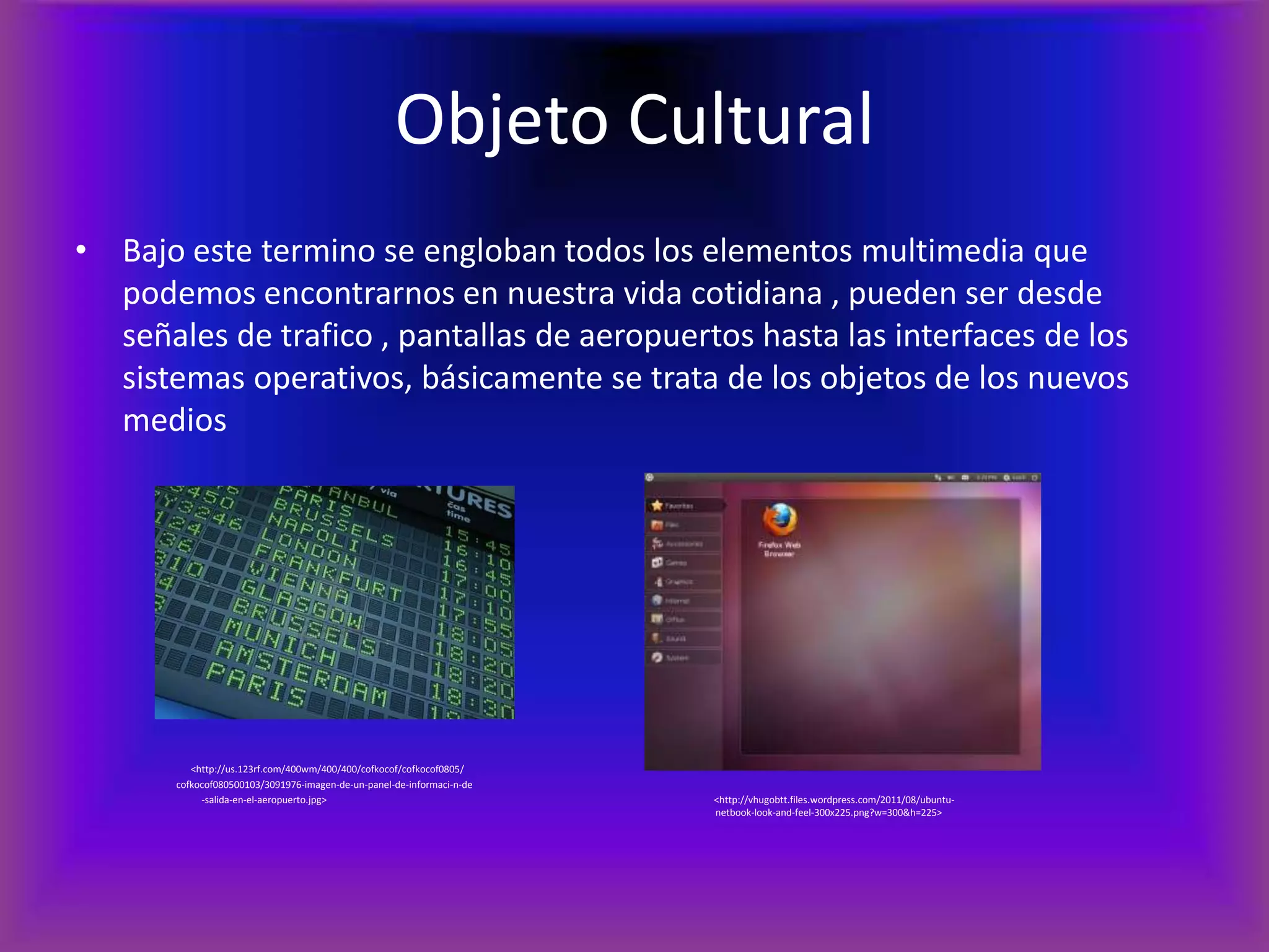 Objeto CulturalBajo este termino se engloban todos los elementos multimedia que podemos encontrarnos en nuestra vida cotidiana , pueden ser desde señales de trafico , pantallas de aeropuertos hasta las interfaces de los sistemas operativos, básicamente se trata de los objetos de los nuevos medios                                               <http://us.123rf.com/400wm/400/400/cofkocof/cofkocof0805/                                         cofkocof080500103/3091976-imagen-de-un-panel-de-informaci-n-de	-salida-en-el-aeropuerto.jpg>        			  <http://vhugobtt.files.wordpress.com/2011/08/ubuntu-						                                                       netbook-look-and-feel-300x225.png?w=300&h=225>