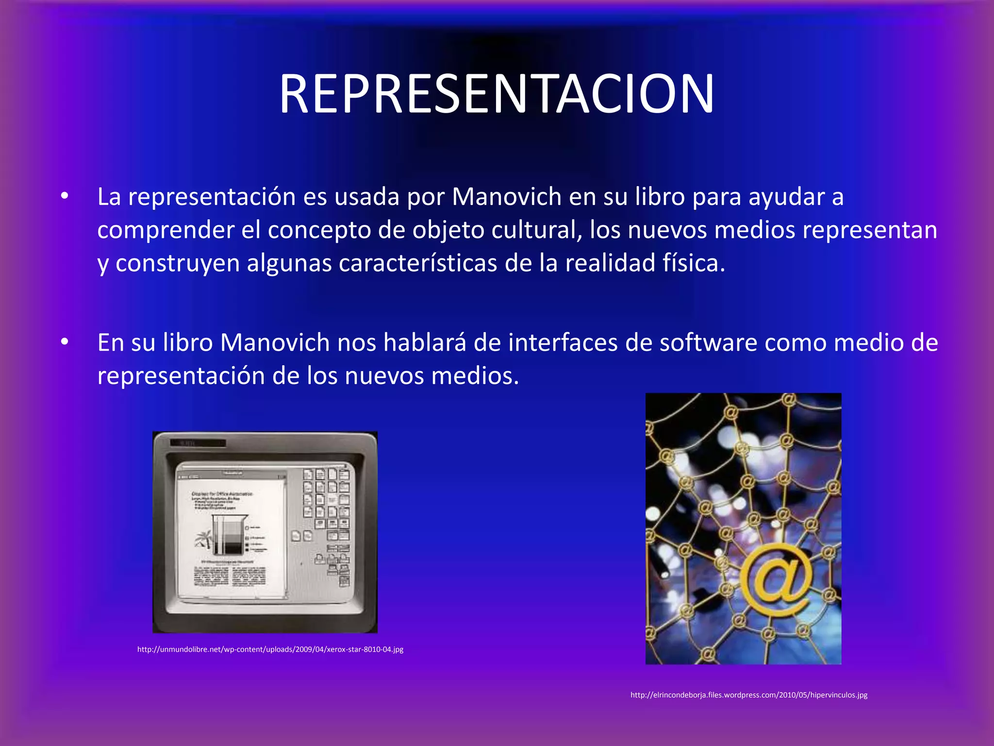 REPRESENTACIONLa representación es usada por Manovichen su libro para ayudar a comprender el concepto de objeto cultural, los nuevos medios representan y construyen algunas características de la realidad física.En su libro Manovich nos hablará de interfaces de software como medio de representación de los nuevos medios.                                        http://unmundolibre.net/wp-content/uploads/2009/04/xerox-star-8010-04.jpg									 					                                       http://elrincondeborja.files.wordpress.com/2010/05/hipervinculos.jpg