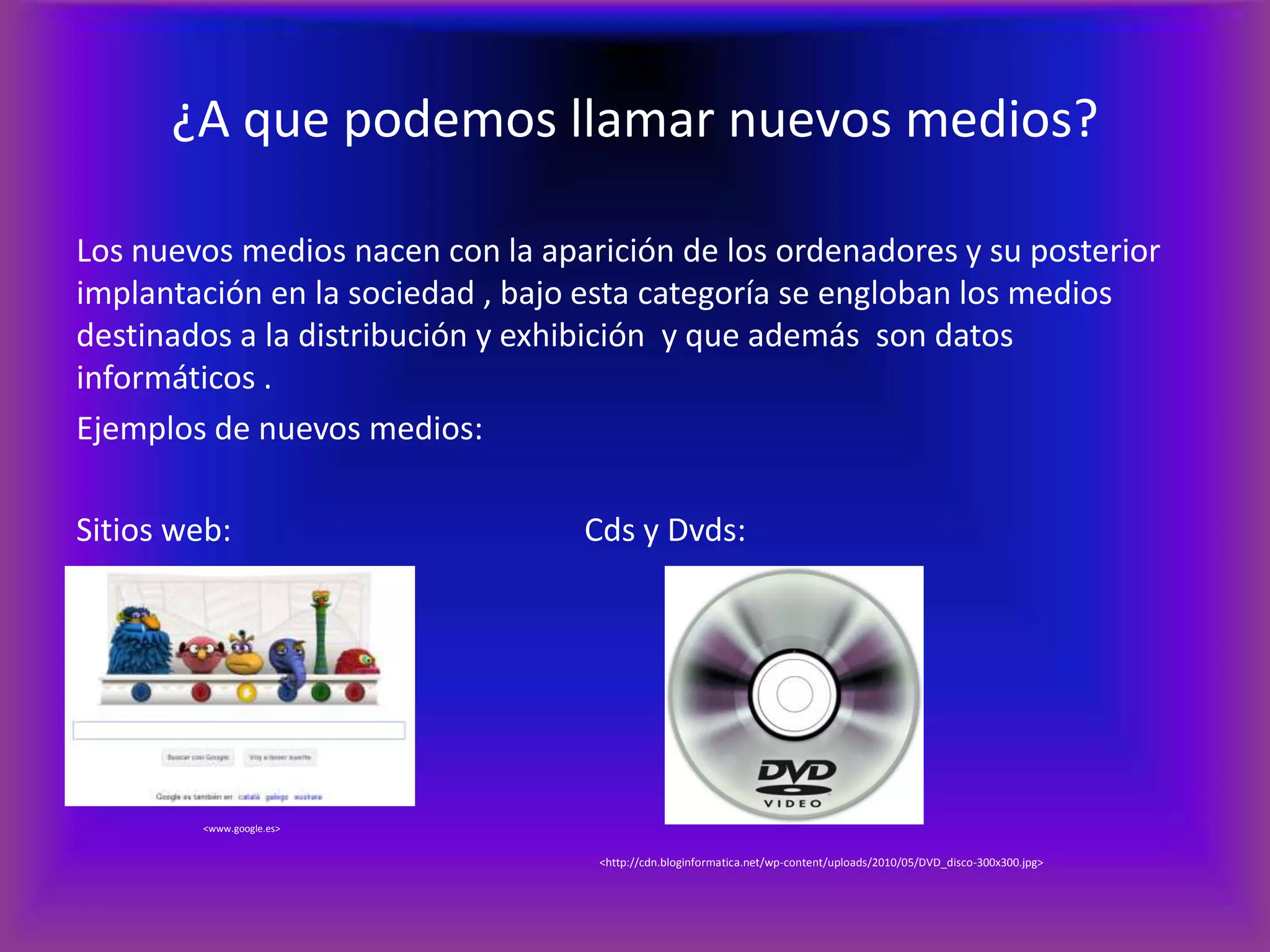 ¿A que podemos llamar nuevos medios?Los nuevos medios nacen con la aparición de los ordenadores y su posterior implantación en la sociedad , bajo esta categoría se engloban los medios destinados a la distribución y exhibición  y que además  son datos informáticos .Ejemplos de nuevos medios:Sitios web:			Cds y Dvds:<www.google.es><http://cdn.bloginformatica.net/wp-content/uploads/2010/05/DVD_disco-300x300.jpg>