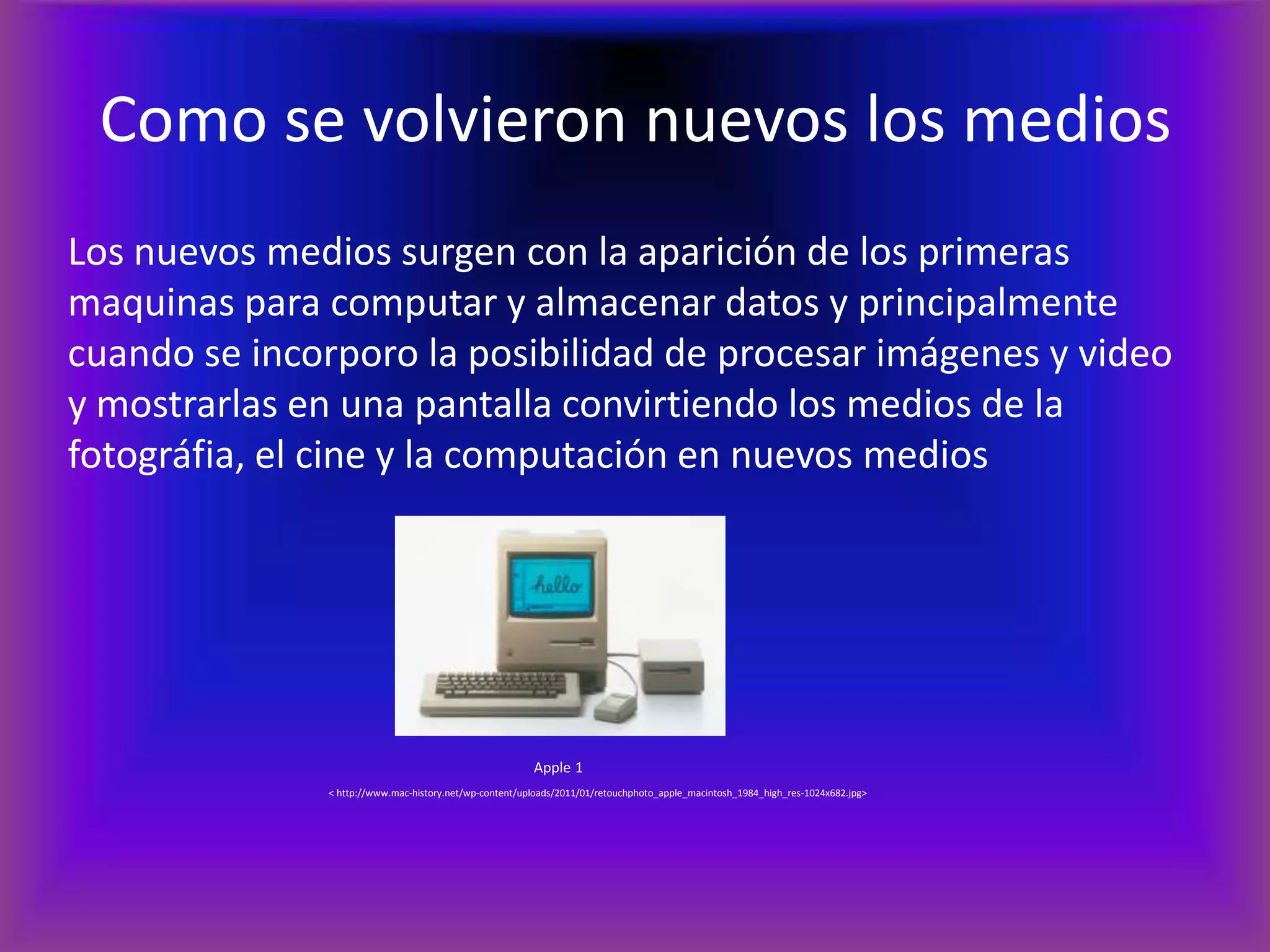 Como se volvieron nuevos los mediosLos nuevos medios surgen con la aparición de los primeras maquinas para computar y almacenar datos y principalmente cuando se incorporo la posibilidad de procesar imágenes y video y mostrarlas en una pantalla convirtiendo los medios de la fotográfia, el cine y la computación en nuevos mediosApple 1		   < http://www.mac-history.net/wp-content/uploads/2011/01/retouchphoto_apple_macintosh_1984_high_res-1024x682.jpg>