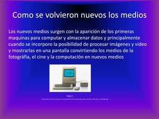 Como se volvieron nuevos los mediosLos nuevos medios surgen con la aparición de los primeras maquinas para computar y almacenar datos y principalmente cuando se incorporo la posibilidad de procesar imágenes y video y mostrarlas en una pantalla convirtiendo los medios de la fotográfia, el cine y la computación en nuevos mediosApple 1		   < http://www.mac-history.net/wp-content/uploads/2011/01/retouchphoto_apple_macintosh_1984_high_res-1024x682.jpg>
