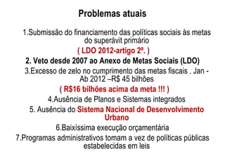Problemas atuais
  1.Submissão do financiamento das políticas sociais às metas
                      do superávit primário
                   ( LDO 2012-artigo 2º. )
   2. Veto desde 2007 ao Anexo de Metas Sociais (LDO)
   3.Excesso de zelo no cumprimento das metas fiscais . Jan -
                    Ab 2012 –R$ 45 bilhões
             ( R$16 bilhões acima da meta !!! )
          4.Ausência de Planos e Sistemas integrados
    5. Ausência do Sistema Nacional de Desenvolvimento
                            Urbano
            6.Baixíssima execução orçamentária
7.Programas administrativos tomam a vez de políticas públicas
                     estabelecidas em leis
 