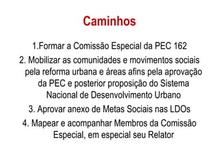 Caminhos
    1.Formar a Comissão Especial da PEC 162
2. Mobilizar as comunidades e movimentos sociais
  pela reforma urbana e áreas afins pela aprovação
      da PEC e posterior proposição do Sistema
        Nacional de Desenvolvimento Urbano
   3. Aprovar anexo de Metas Sociais nas LDOs
 4. Mapear e acompanhar Membros da Comissão
          Especial, em especial seu Relator
 
