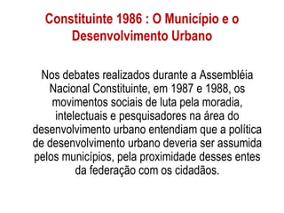 Constituinte 1986 : O Município e o
      Desenvolvimento Urbano

  Nos debates realizados durante a Assembléia
   Nacional Constituinte, em 1987 e 1988, os
    movimentos sociais de luta pela moradia,
    intelectuais e pesquisadores na área do
desenvolvimento urbano entendiam que a política
de desenvolvimento urbano deveria ser assumida
pelos municípios, pela proximidade desses entes
         da federação com os cidadãos.
 