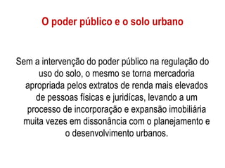 O poder público e o solo urbano


Sem a intervenção do poder público na regulação do
     uso do solo, o mesmo se torna mercadoria
  apropriada pelos extratos de renda mais elevados
    de pessoas físicas e juridícas, levando a um
  processo de incorporação e expansão imobiliária
 muita vezes em dissonância com o planejamento e
             o desenvolvimento urbanos.
 