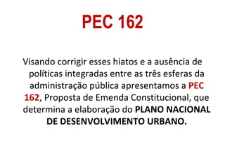 PEC 162
Visando corrigir esses hiatos e a ausência de
 políticas integradas entre as três esferas da
  administração pública apresentamos a PEC
162, Proposta de Emenda Constitucional, que
determina a elaboração do PLANO NACIONAL
      DE DESENVOLVIMENTO URBANO.
 