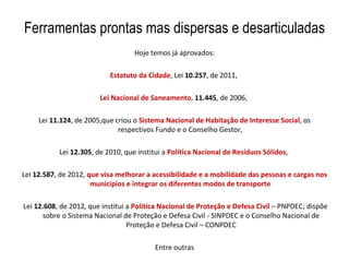 Ferramentas prontas mas dispersas e desarticuladas
                                   Hoje temos já aprovados:

                           Estatuto da Cidade, Lei 10.257, de 2011,

                        Lei Nacional de Saneamento, 11.445, de 2006,

     Lei 11.124, de 2005,que criou o Sistema Nacional de Habitação de Interesse Social, os
                              respectivos Fundo e o Conselho Gestor,

           Lei 12.305, de 2010, que institui a Política Nacional de Resíduos Sólidos,

Lei 12.587, de 2012, que visa melhorar a acessibilidade e a mobilidade das pessoas e cargas nos
                      municípios e integrar os diferentes modos de transporte

Lei 12.608, de 2012, que institui a Política Nacional de Proteção e Defesa Civil – PNPDEC; dispõe
      sobre o Sistema Nacional de Proteção e Defesa Civil - SINPDEC e o Conselho Nacional de
                                  Proteção e Defesa Civil – CONPDEC

                                          Entre outras
 