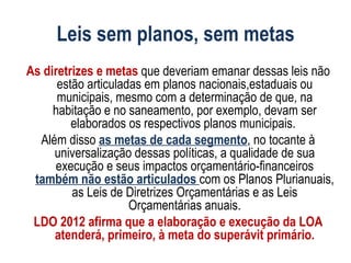 Leis sem planos, sem metas
As diretrizes e metas que deveriam emanar dessas leis não
      estão articuladas em planos nacionais,estaduais ou
      municipais, mesmo com a determinação de que, na
     habitação e no saneamento, por exemplo, devam ser
         elaborados os respectivos planos municipais.
  Além disso as metas de cada segmento, no tocante à
     universalização dessas políticas, a qualidade de sua
     execução e seus impactos orçamentário-financeiros
 também não estão articulados com os Planos Plurianuais,
         as Leis de Diretrizes Orçamentárias e as Leis
                     Orçamentárias anuais.
 LDO 2012 afirma que a elaboração e execução da LOA
     atenderá, primeiro, à meta do superávit primário.
 