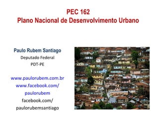 PEC 162
  Plano Nacional de Desenvolvimento Urbano



 Paulo Rubem Santiago
   Deputado Federal
       PDT-PE


www.paulorubem.com.br
 www.facebook.com/
     paulorubem
   facebook.com/
 paulorubemsantiago
 