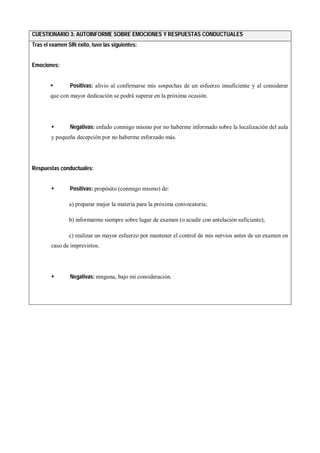 CUESTIONARIO 3: AUTOINFORME SOBRE EMOCIONES Y RESPUESTAS CONDUCTUALES
Tras el examen SIN éxito, tuve las siguientes:
Emociones:
 Positivas: alivio al confirmarse mis sospechas de un esfuerzo insuficiente y al considerar
que con mayor dedicación se podrá superar en la próxima ocasión.
 Negativas: enfado conmigo mismo por no haberme informado sobre la localización del aula
y pequeña decepción por no haberme esforzado más.
Respuestas conductuales:
 Positivas: propósito (conmigo mismo) de:
a) preparar mejor la materia para la próxima convocatoria;
b) informarme siempre sobre lugar de examen (o acudir con antelación suficiente);
c) realizar un mayor esfuerzo por mantener el control de mis nervios antes de un examen en
caso de imprevistos.
 Negativas: ninguna, bajo mi consideración.
 